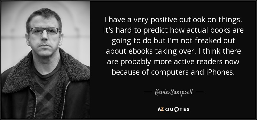 I have a very positive outlook on things. It's hard to predict how actual books are going to do but I'm not freaked out about ebooks taking over. I think there are probably more active readers now because of computers and iPhones. - Kevin Sampsell
