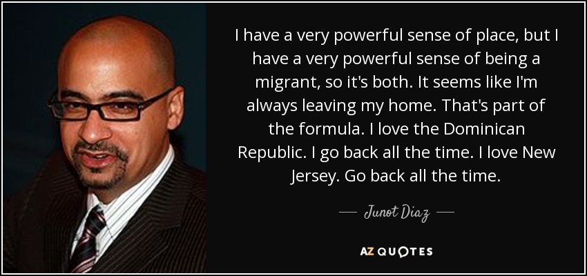 I have a very powerful sense of place, but I have a very powerful sense of being a migrant, so it's both. It seems like I'm always leaving my home. That's part of the formula. I love the Dominican Republic. I go back all the time. I love New Jersey. Go back all the time. - Junot Diaz