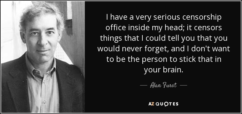 I have a very serious censorship office inside my head; it censors things that I could tell you that you would never forget, and I don't want to be the person to stick that in your brain. - Alan Furst