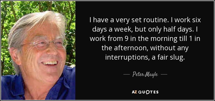 I have a very set routine. I work six days a week, but only half days. I work from 9 in the morning till 1 in the afternoon, without any interruptions, a fair slug. - Peter Mayle