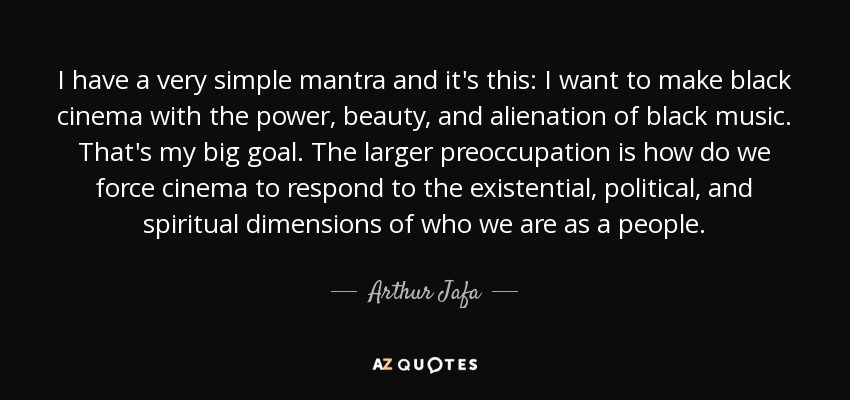 I have a very simple mantra and it's this: I want to make black cinema with the power, beauty, and alienation of black music. That's my big goal. The larger preoccupation is how do we force cinema to respond to the existential, political, and spiritual dimensions of who we are as a people. - Arthur Jafa