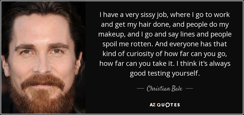 I have a very sissy job, where I go to work and get my hair done, and people do my makeup, and I go and say lines and people spoil me rotten. And everyone has that kind of curiosity of how far can you go, how far can you take it. I think it's always good testing yourself. - Christian Bale