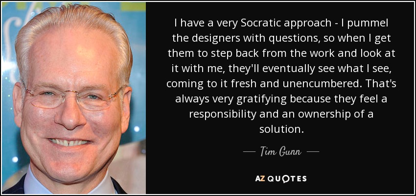 I have a very Socratic approach - I pummel the designers with questions, so when I get them to step back from the work and look at it with me, they'll eventually see what I see, coming to it fresh and unencumbered. That's always very gratifying because they feel a responsibility and an ownership of a solution. - Tim Gunn