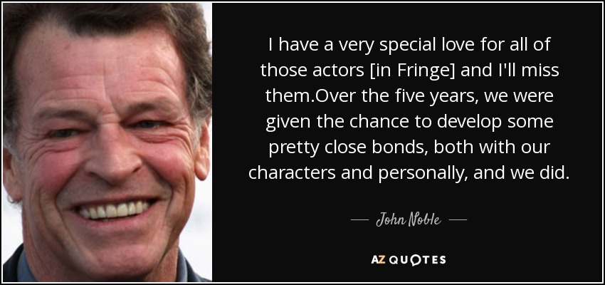 I have a very special love for all of those actors [in Fringe] and I'll miss them.Over the five years, we were given the chance to develop some pretty close bonds, both with our characters and personally, and we did. - John Noble
