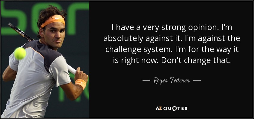 I have a very strong opinion. I'm absolutely against it. I'm against the challenge system. I'm for the way it is right now. Don't change that. - Roger Federer