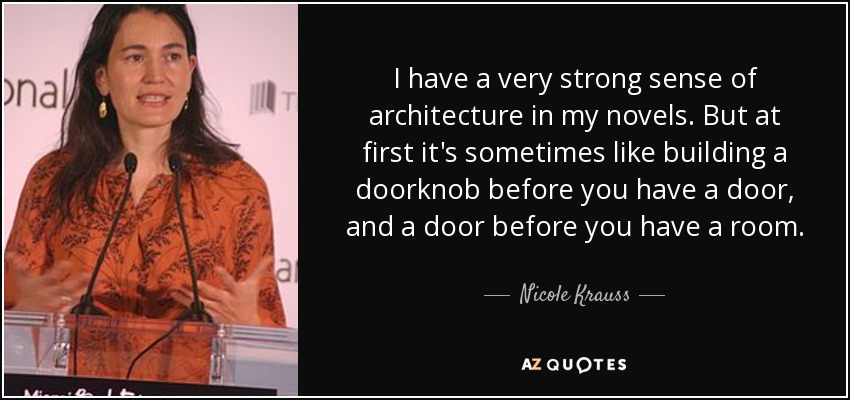 I have a very strong sense of architecture in my novels. But at first it's sometimes like building a doorknob before you have a door, and a door before you have a room. - Nicole Krauss