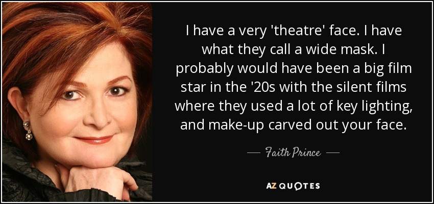 I have a very 'theatre' face. I have what they call a wide mask. I probably would have been a big film star in the '20s with the silent films where they used a lot of key lighting, and make-up carved out your face. - Faith Prince