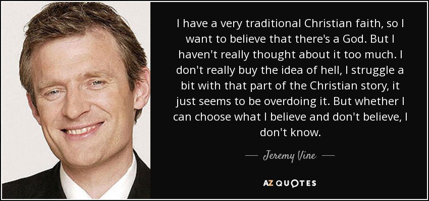 I have a very traditional Christian faith, so I want to believe that there's a God. But I haven't really thought about it too much. I don't really buy the idea of hell, I struggle a bit with that part of the Christian story, it just seems to be overdoing it. But whether I can choose what I believe and don't believe, I don't know. - Jeremy Vine