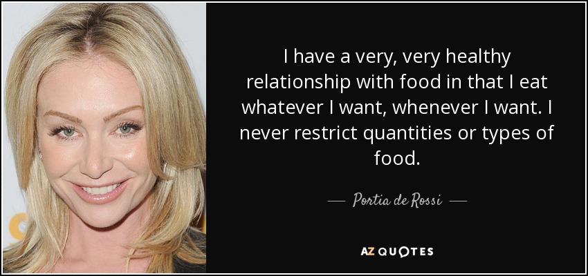 I have a very, very healthy relationship with food in that I eat whatever I want, whenever I want. I never restrict quantities or types of food. - Portia de Rossi