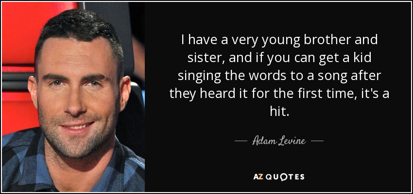 I have a very young brother and sister, and if you can get a kid singing the words to a song after they heard it for the first time, it's a hit. - Adam Levine