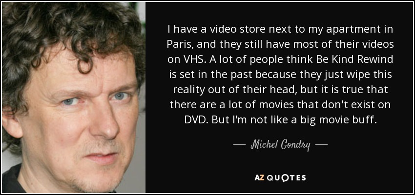 I have a video store next to my apartment in Paris, and they still have most of their videos on VHS. A lot of people think Be Kind Rewind is set in the past because they just wipe this reality out of their head, but it is true that there are a lot of movies that don't exist on DVD. But I'm not like a big movie buff. - Michel Gondry