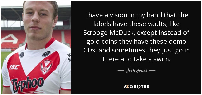 I have a vision in my hand that the labels have these vaults, like Scrooge McDuck, except instead of gold coins they have these demo CDs, and sometimes they just go in there and take a swim. - Josh Jones