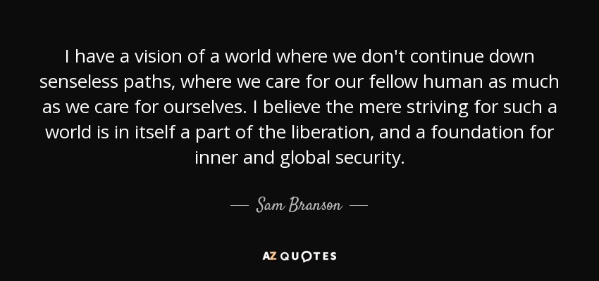 I have a vision of a world where we don't continue down senseless paths, where we care for our fellow human as much as we care for ourselves. I believe the mere striving for such a world is in itself a part of the liberation, and a foundation for inner and global security. - Sam Branson