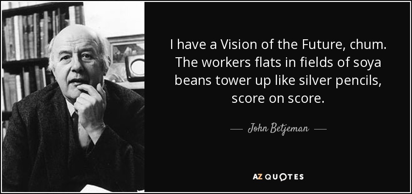 I have a Vision of the Future, chum. The workers flats in fields of soya beans tower up like silver pencils, score on score. - John Betjeman