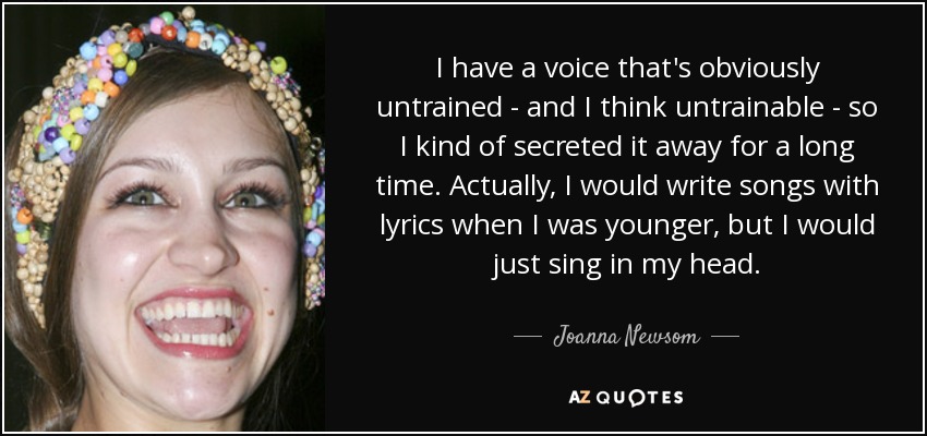 I have a voice that's obviously untrained - and I think untrainable - so I kind of secreted it away for a long time. Actually, I would write songs with lyrics when I was younger, but I would just sing in my head. - Joanna Newsom