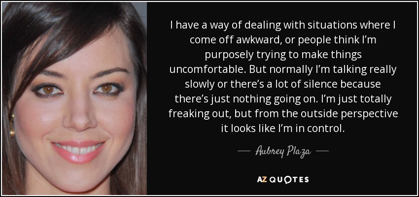 I have a way of dealing with situations where I come off awkward, or people think I’m purposely trying to make things uncomfortable. But normally I’m talking really slowly or there’s a lot of silence because there’s just nothing going on. I’m just totally freaking out, but from the outside perspective it looks like I’m in control. - Aubrey Plaza