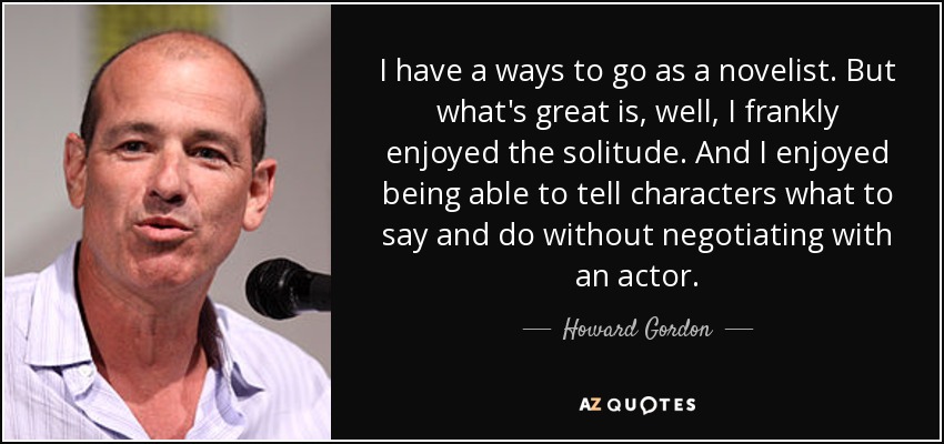 I have a ways to go as a novelist. But what's great is, well, I frankly enjoyed the solitude. And I enjoyed being able to tell characters what to say and do without negotiating with an actor. - Howard Gordon
