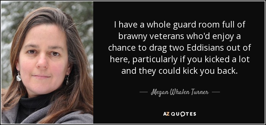 I have a whole guard room full of brawny veterans who'd enjoy a chance to drag two Eddisians out of here, particularly if you kicked a lot and they could kick you back. - Megan Whalen Turner