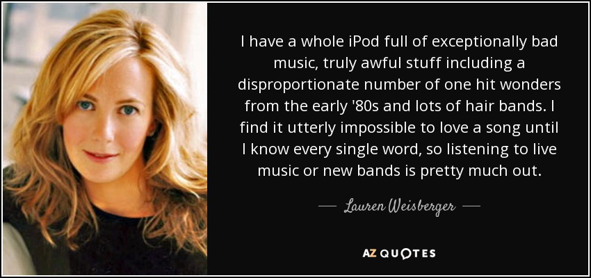 I have a whole iPod full of exceptionally bad music, truly awful stuff including a disproportionate number of one hit wonders from the early '80s and lots of hair bands. I find it utterly impossible to love a song until I know every single word, so listening to live music or new bands is pretty much out. - Lauren Weisberger