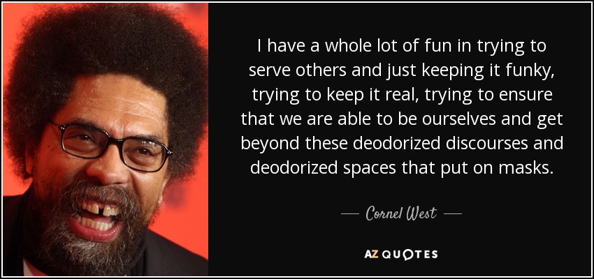 I have a whole lot of fun in trying to serve others and just keeping it funky, trying to keep it real, trying to ensure that we are able to be ourselves and get beyond these deodorized discourses and deodorized spaces that put on masks. - Cornel West