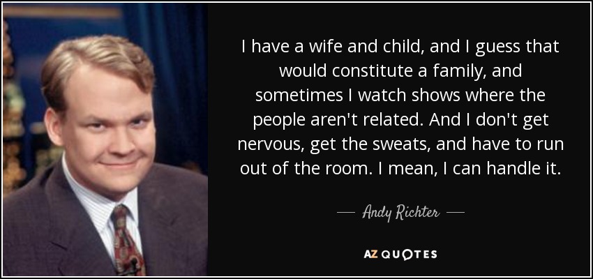 I have a wife and child, and I guess that would constitute a family, and sometimes I watch shows where the people aren't related. And I don't get nervous, get the sweats, and have to run out of the room. I mean, I can handle it. - Andy Richter