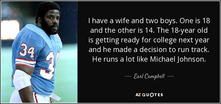 I have a wife and two boys. One is 18 and the other is 14. The 18-year old is getting ready for college next year and he made a decision to run track. He runs a lot like Michael Johnson. - Earl Campbell