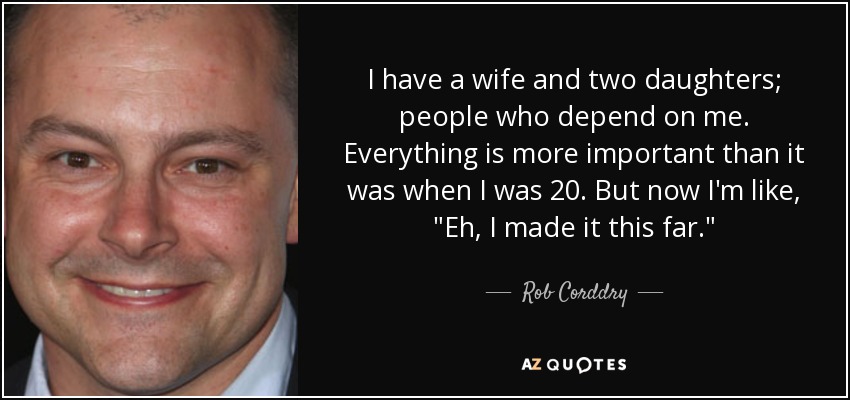 I have a wife and two daughters; people who depend on me. Everything is more important than it was when I was 20. But now I'm like, 