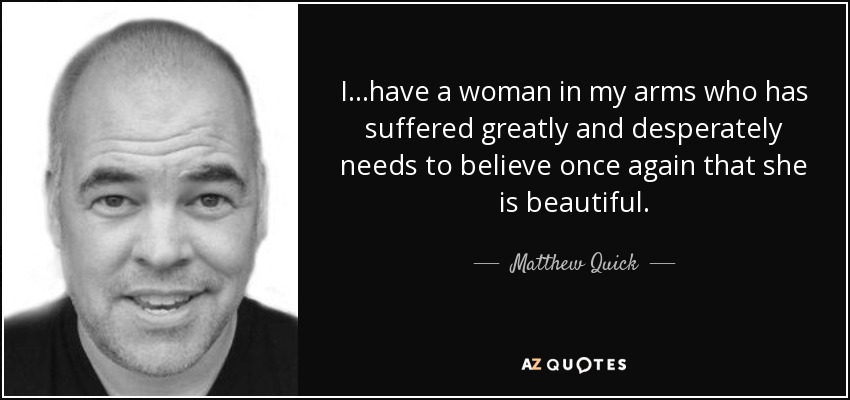 I...have a woman in my arms who has suffered greatly and desperately needs to believe once again that she is beautiful. - Matthew Quick
