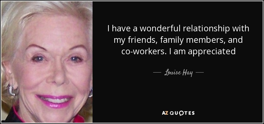 I have a wonderful relationship with my friends, family members, and co-workers. I am appreciated - Louise Hay