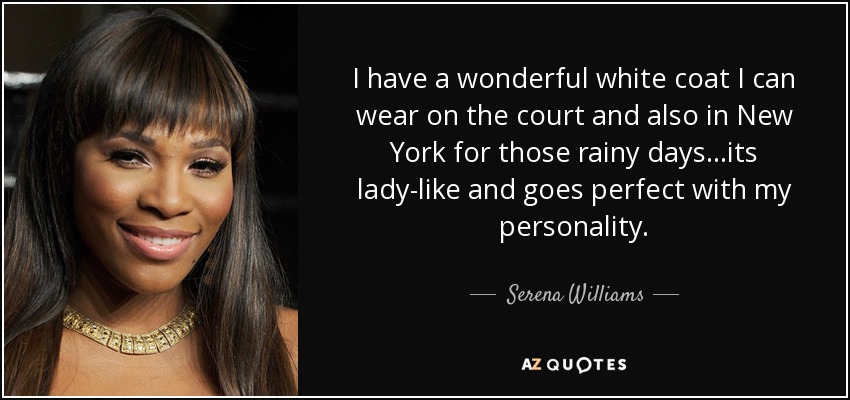 I have a wonderful white coat I can wear on the court and also in New York for those rainy days...its lady-like and goes perfect with my personality. - Serena Williams