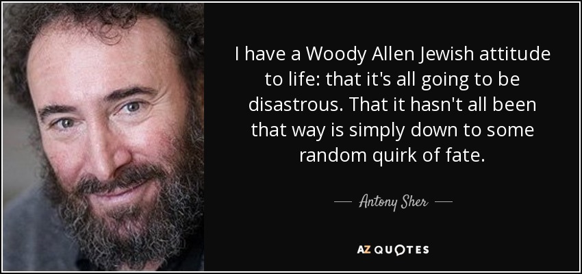 I have a Woody Allen Jewish attitude to life: that it's all going to be disastrous. That it hasn't all been that way is simply down to some random quirk of fate. - Antony Sher