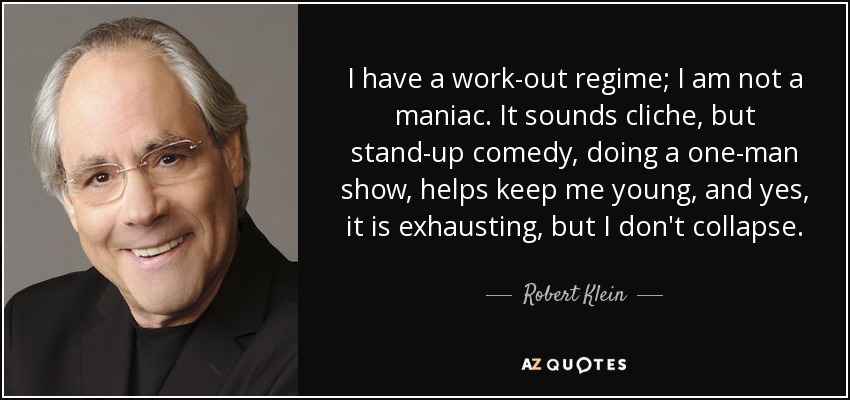 I have a work-out regime; I am not a maniac. It sounds cliche, but stand-up comedy, doing a one-man show, helps keep me young, and yes, it is exhausting, but I don't collapse. - Robert Klein