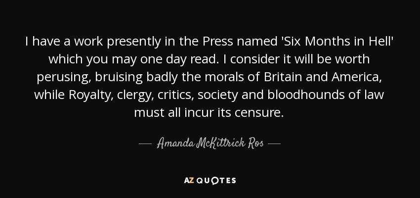 I have a work presently in the Press named 'Six Months in Hell' which you may one day read. I consider it will be worth perusing, bruising badly the morals of Britain and America, while Royalty, clergy, critics, society and bloodhounds of law must all incur its censure. - Amanda McKittrick Ros