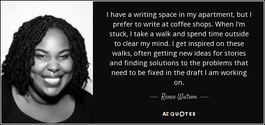 I have a writing space in my apartment, but I prefer to write at coffee shops. When I'm stuck, I take a walk and spend time outside to clear my mind. I get inspired on these walks, often getting new ideas for stories and finding solutions to the problems that need to be fixed in the draft I am working on. - Renee Watson