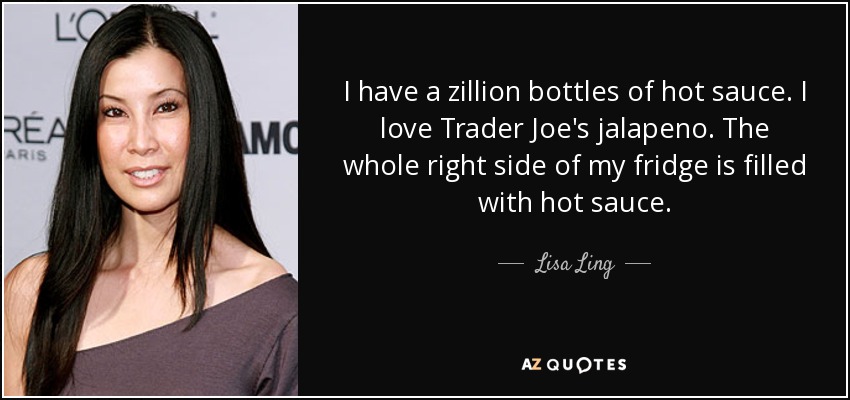 I have a zillion bottles of hot sauce. I love Trader Joe's jalapeno. The whole right side of my fridge is filled with hot sauce. - Lisa Ling