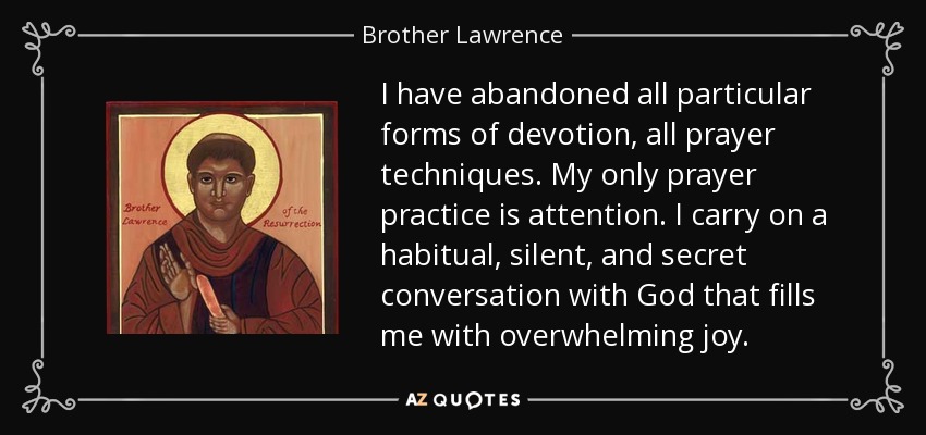 I have abandoned all particular forms of devotion, all prayer techniques. My only prayer practice is attention. I carry on a habitual, silent, and secret conversation with God that fills me with overwhelming joy. - Brother Lawrence