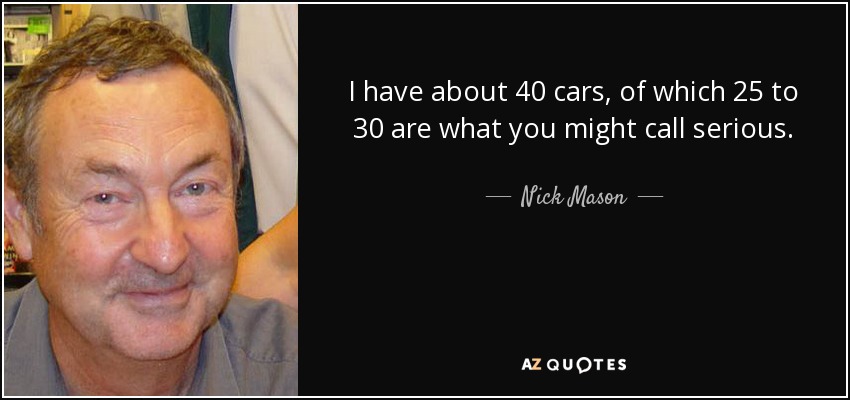 I have about 40 cars, of which 25 to 30 are what you might call serious. - Nick Mason
