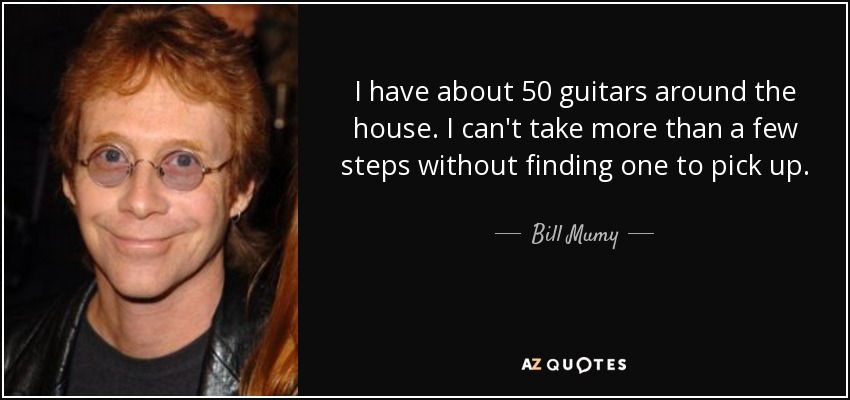 I have about 50 guitars around the house. I can't take more than a few steps without finding one to pick up. - Bill Mumy