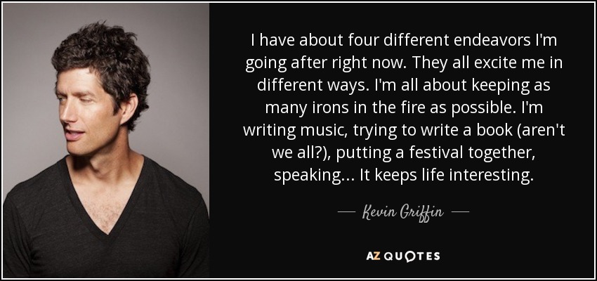 I have about four different endeavors I'm going after right now. They all excite me in different ways. I'm all about keeping as many irons in the fire as possible. I'm writing music, trying to write a book (aren't we all?), putting a festival together, speaking... It keeps life interesting. - Kevin Griffin