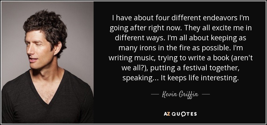 I have about four different endeavors I'm going after right now. They all excite me in different ways. I'm all about keeping as many irons in the fire as possible. I'm writing music, trying to write a book (aren't we all?), putting a festival together, speaking... It keeps life interesting. - Kevin Griffin
