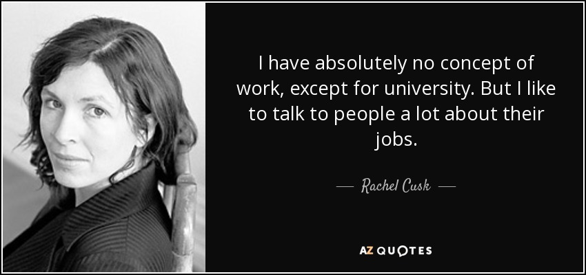 I have absolutely no concept of work, except for university. But I like to talk to people a lot about their jobs. - Rachel Cusk