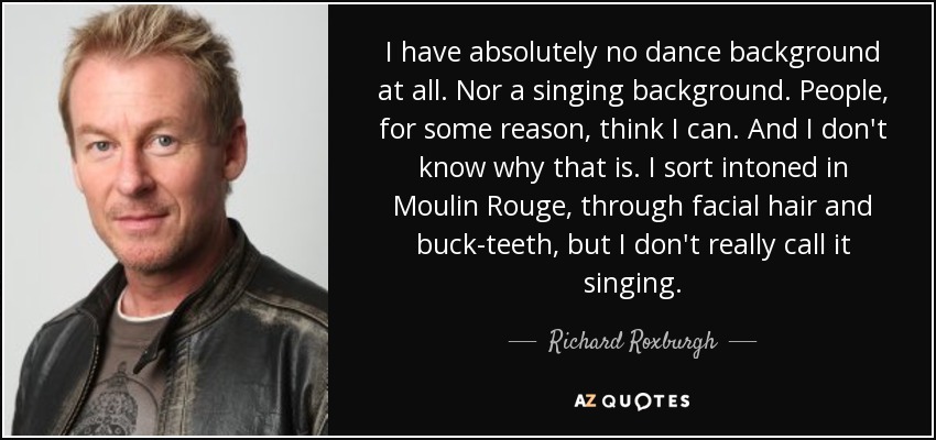 I have absolutely no dance background at all. Nor a singing background. People, for some reason, think I can. And I don't know why that is. I sort intoned in Moulin Rouge, through facial hair and buck-teeth, but I don't really call it singing. - Richard Roxburgh