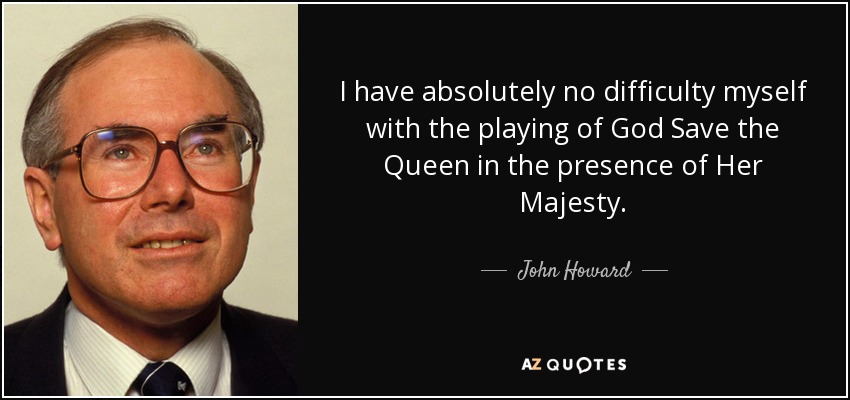 I have absolutely no difficulty myself with the playing of God Save the Queen in the presence of Her Majesty. - John Howard