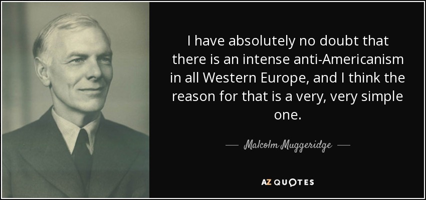 I have absolutely no doubt that there is an intense anti-Americanism in all Western Europe, and I think the reason for that is a very, very simple one. - Malcolm Muggeridge