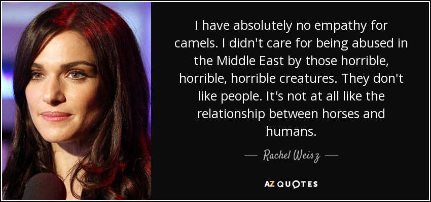 I have absolutely no empathy for camels. I didn't care for being abused in the Middle East by those horrible, horrible, horrible creatures. They don't like people. It's not at all like the relationship between horses and humans. - Rachel Weisz