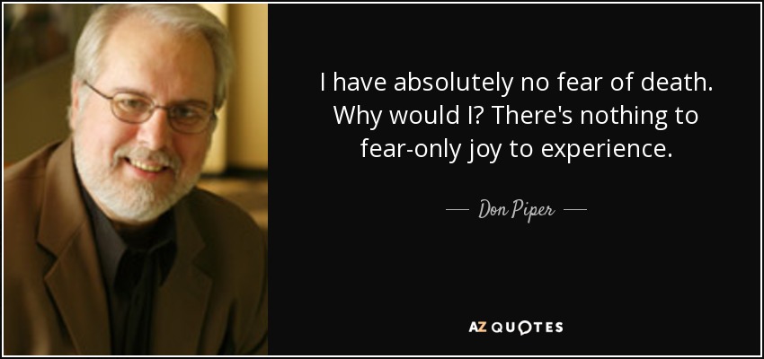 I have absolutely no fear of death. Why would I? There's nothing to fear-only joy to experience. - Don Piper