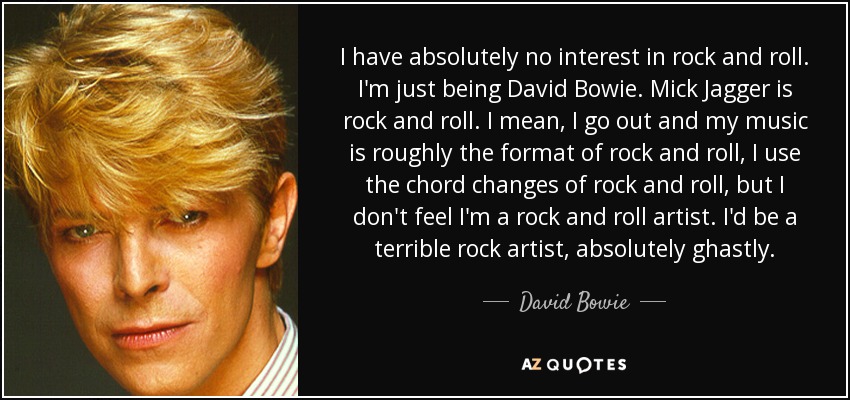 I have absolutely no interest in rock and roll. I'm just being David Bowie. Mick Jagger is rock and roll. I mean, I go out and my music is roughly the format of rock and roll, I use the chord changes of rock and roll, but I don't feel I'm a rock and roll artist. I'd be a terrible rock artist, absolutely ghastly. - David Bowie