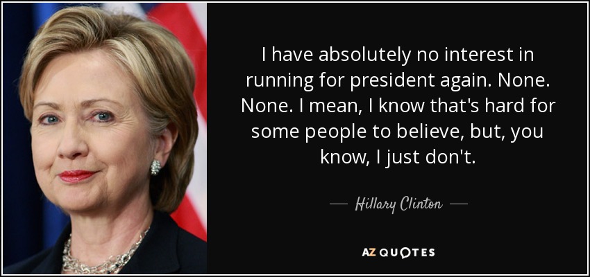 I have absolutely no interest in running for president again. None. None. I mean, I know that's hard for some people to believe, but, you know, I just don't. - Hillary Clinton