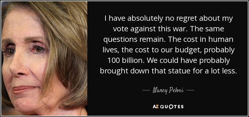 I have absolutely no regret about my vote against this war. The same questions remain. The cost in human lives, the cost to our budget, probably 100 billion. We could have probably brought down that statue for a lot less. - Nancy Pelosi