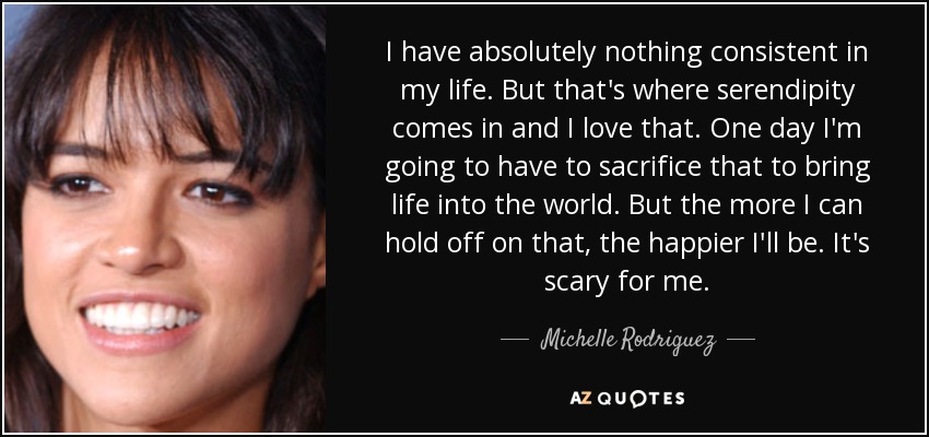 I have absolutely nothing consistent in my life. But that's where serendipity comes in and I love that. One day I'm going to have to sacrifice that to bring life into the world. But the more I can hold off on that, the happier I'll be. It's scary for me. - Michelle Rodriguez